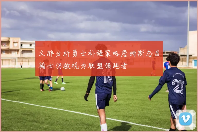 文胖分析勇士补强策略詹姆斯态度骑士仍被视为联盟领跑者