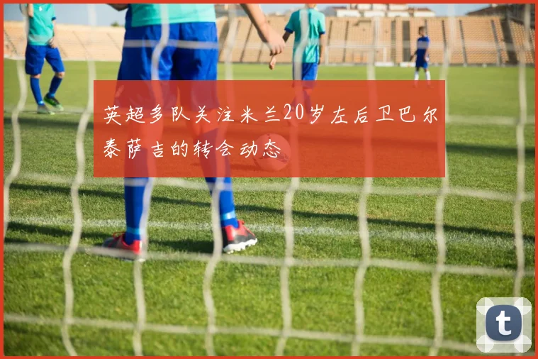 英超多队关注米兰20岁左后卫巴尔泰萨吉的转会动态