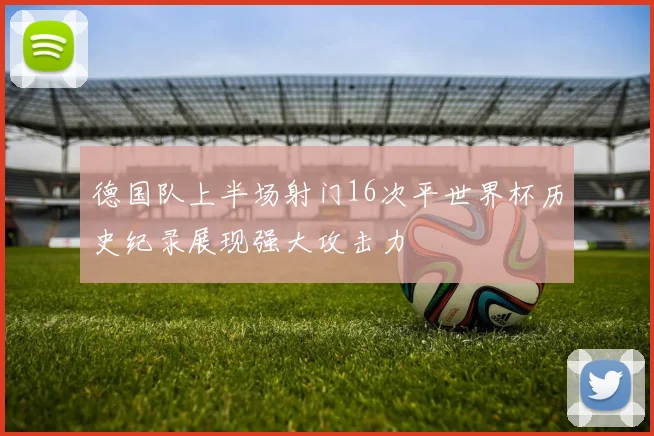德国队上半场射门16次平世界杯历史纪录展现强大攻击力