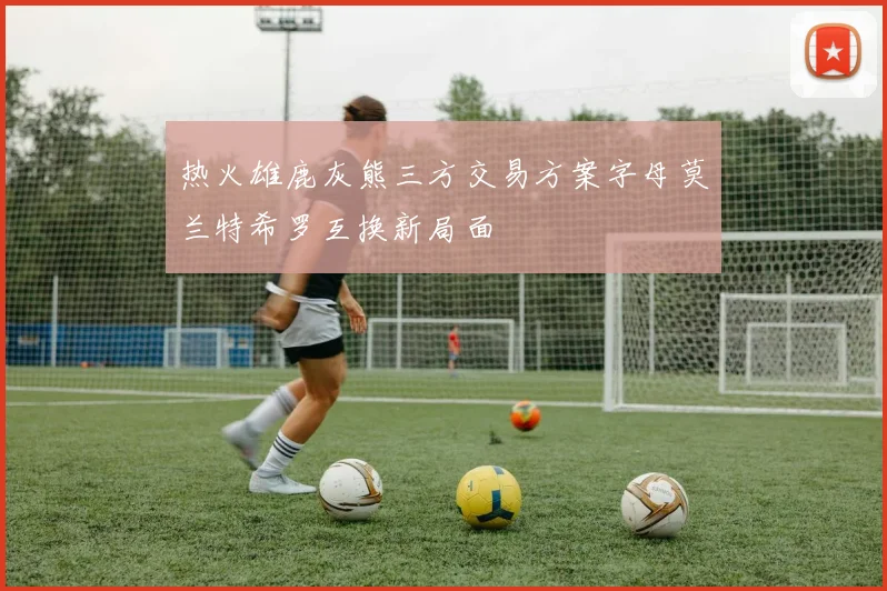 热火雄鹿灰熊三方交易方案字母莫兰特希罗互换新局面