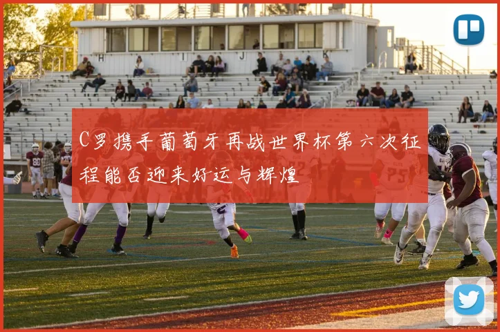 C罗携手葡萄牙再战世界杯第六次征程能否迎来好运与辉煌