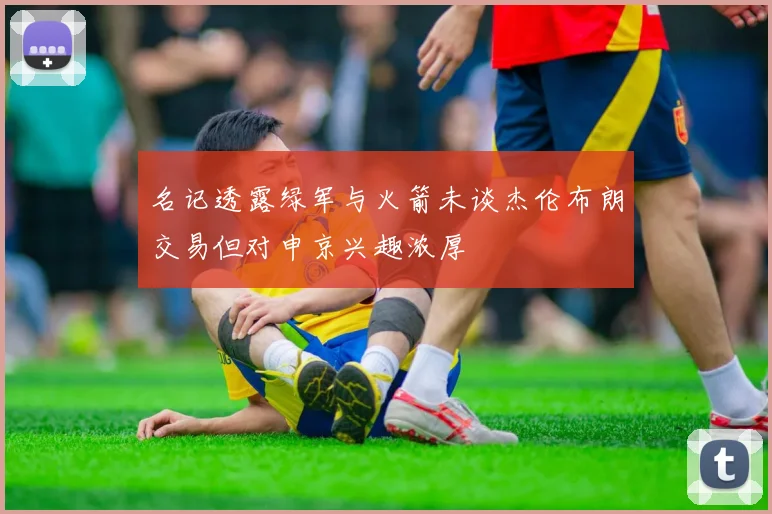 名记透露绿军与火箭未谈杰伦布朗交易但对申京兴趣浓厚