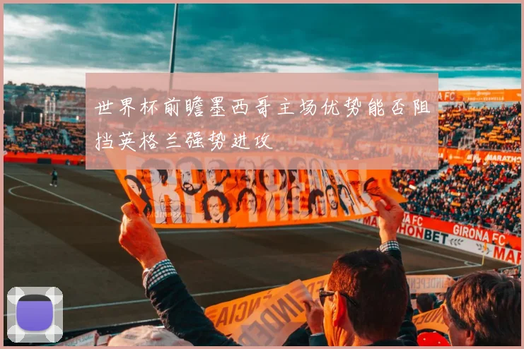 世界杯前瞻墨西哥主场优势能否阻挡英格兰强势进攻