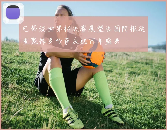 巴蒂谈世界杯决赛展望法国阿根廷重聚佛罗伦萨庆祝百年盛典