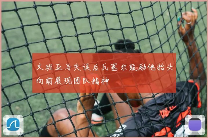 文班亚马失误后瓦塞尔鼓励他抬头向前展现团队精神