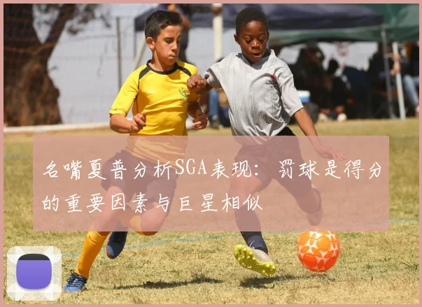 名嘴夏普分析SGA表现：罚球是得分的重要因素与巨星相似