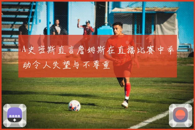 A史密斯直言詹姆斯在直播比赛中举动令人失望与不尊重