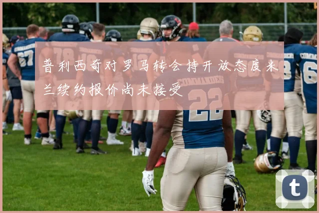 普利西奇对罗马转会持开放态度米兰续约报价尚未接受