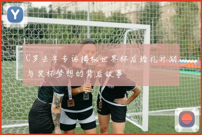 C罗去年专访揭秘世界杯后婚礼计划与奖杯梦想的背后故事