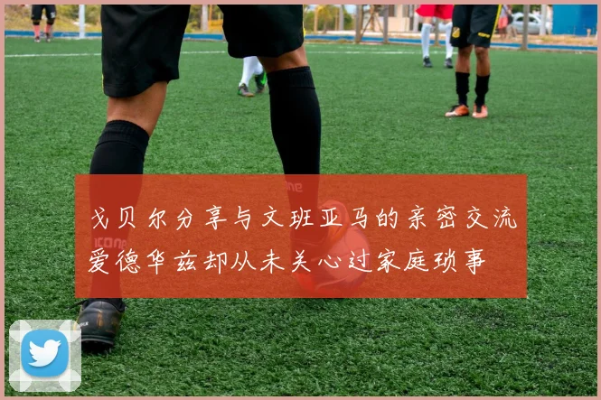 戈贝尔分享与文班亚马的亲密交流爱德华兹却从未关心过家庭琐事