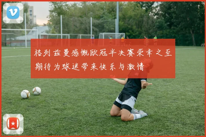 格列兹曼感慨欧冠半决赛荣幸之至期待为球迷带来快乐与激情