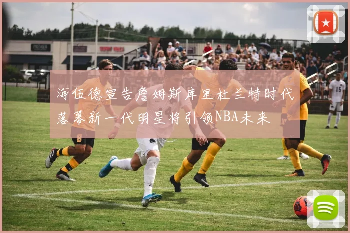 海伍德宣告詹姆斯库里杜兰特时代落幕新一代明星将引领NBA未来