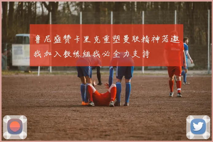鲁尼盛赞卡里克重塑曼联精神若邀我加入教练组我必全力支持
