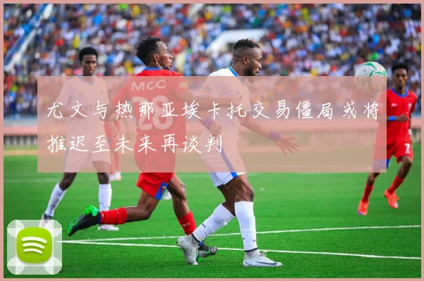 尤文与热那亚埃卡托交易僵局或将推迟至未来再谈判