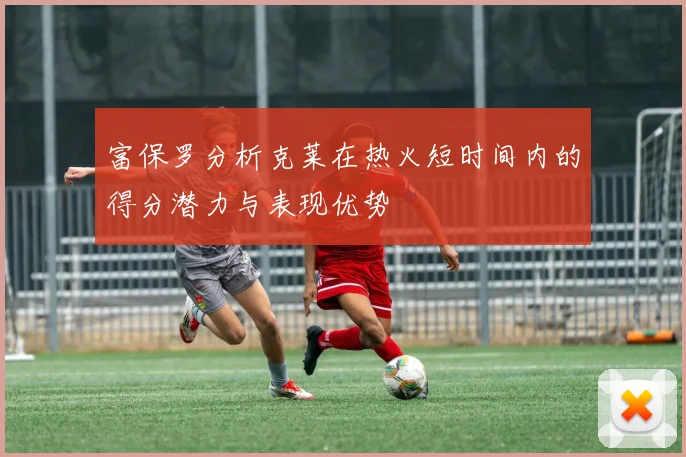富保罗分析克莱在热火短时间内的得分潜力与表现优势