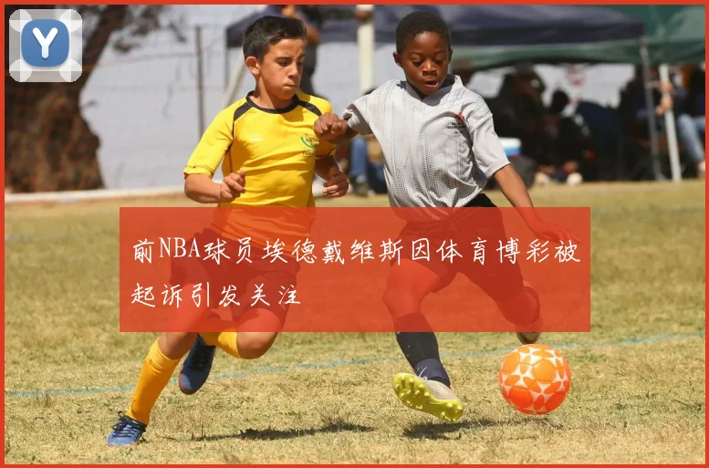 前NBA球员埃德戴维斯因体育博彩被起诉引发关注